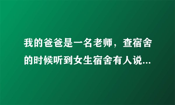我的爸爸是一名老师，查宿舍的时候听到女生宿舍有人说话，就进去看。有人被子掉了，帮忙盖被子，后来女生
