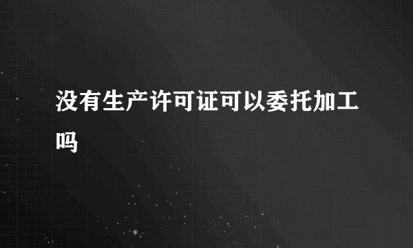 没有生产许可证可以委托加工吗