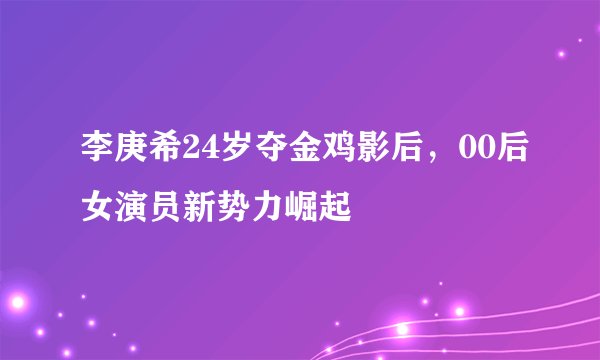 李庚希24岁夺金鸡影后，00后女演员新势力崛起