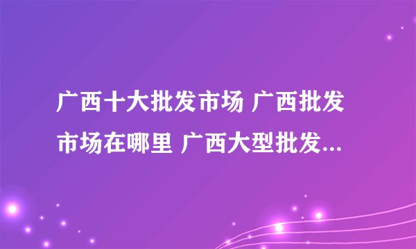 广西十大批发市场 广西批发市场在哪里 广西大型批发市场有几个