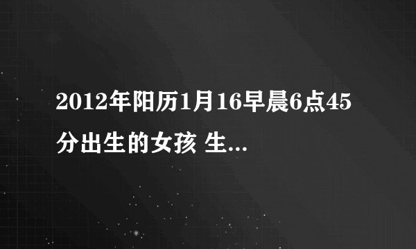 2012年阳历1月16早晨6点45分出生的女孩 生辰八字是什么？ 五行是什么？