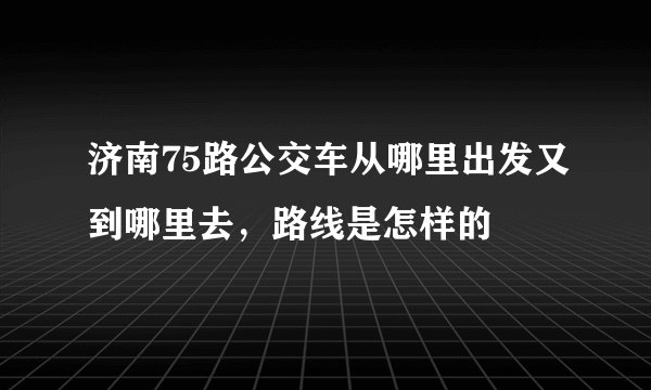 济南75路公交车从哪里出发又到哪里去，路线是怎样的