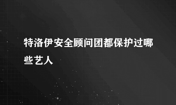 特洛伊安全顾问团都保护过哪些艺人