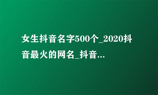 女生抖音名字500个_2020抖音最火的网名_抖音女生昵称大全