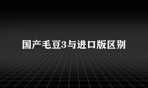 国产毛豆3与进口版区别