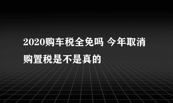 2020购车税全免吗 今年取消购置税是不是真的