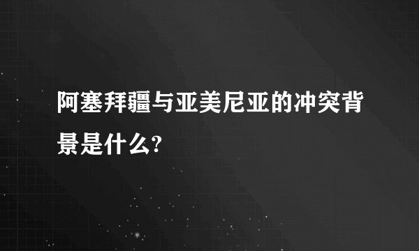 阿塞拜疆与亚美尼亚的冲突背景是什么?