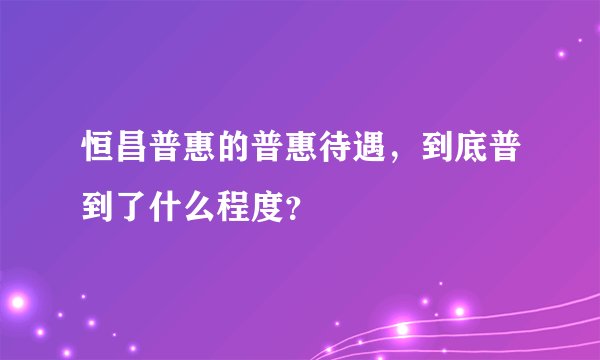 恒昌普惠的普惠待遇,到底普到了什么程度?