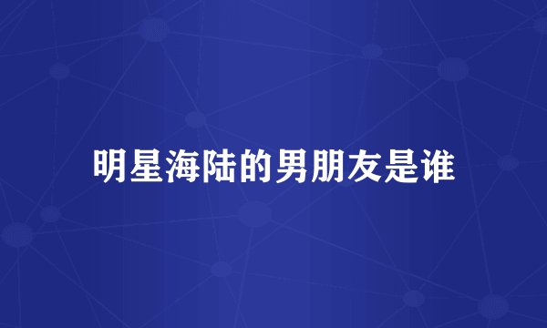 明星海陆的男朋友是谁