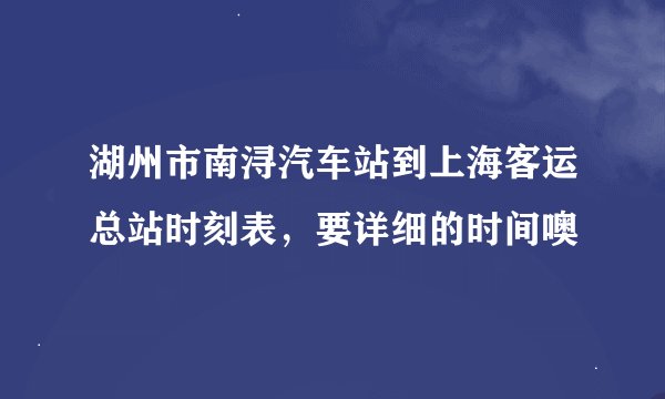 湖州市南浔汽车站到上海客运总站时刻表，要详细的时间噢