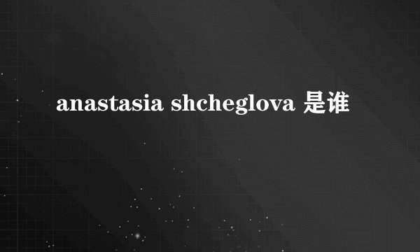 anastasia shcheglova 是谁