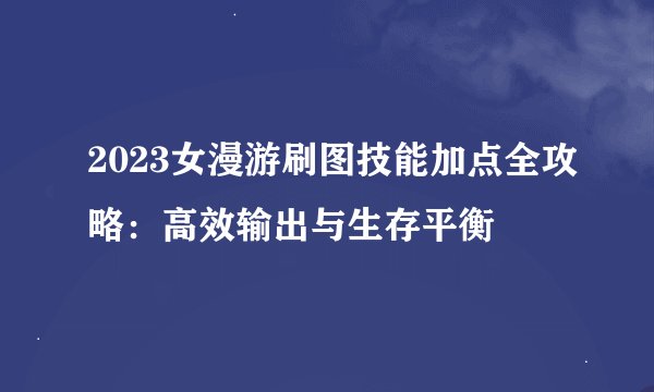 2023女漫游刷图技能加点全攻略：高效输出与生存平衡