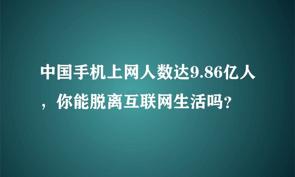 中国手机上网人数达9.86亿人，你能脱离互联网生活吗？
