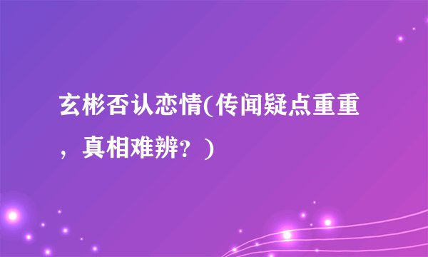 玄彬否认恋情(传闻疑点重重，真相难辨？)