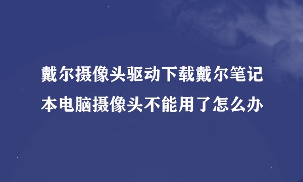 戴尔摄像头驱动下载戴尔笔记本电脑摄像头不能用了怎么办