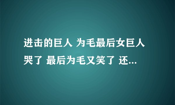 进击的巨人 为毛最后女巨人哭了 最后为毛又笑了 还有艾伦喜欢亚尼！！ 因为三爷问了.....