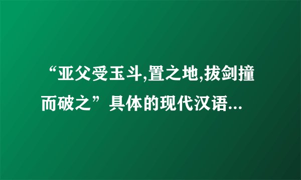 “亚父受玉斗,置之地,拔剑撞而破之”具体的现代汉语的翻译。