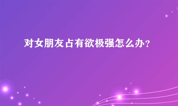 对女朋友占有欲极强怎么办？