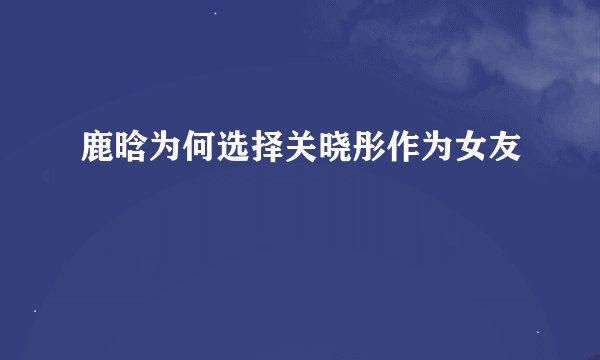 鹿晗为何选择关晓彤作为女友