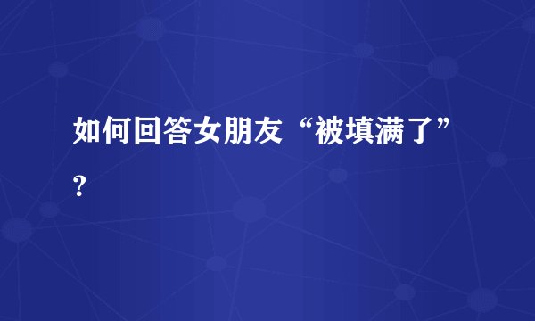 如何回答女朋友“被填满了”?
