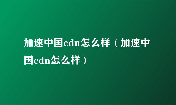 加速中国cdn怎么样(加速中国cdn怎么样)