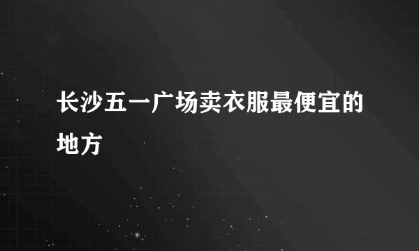 长沙五一广场卖衣服最便宜的地方