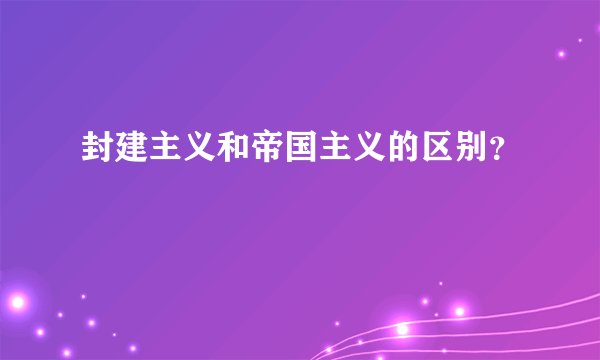 封建主义和帝国主义的区别？