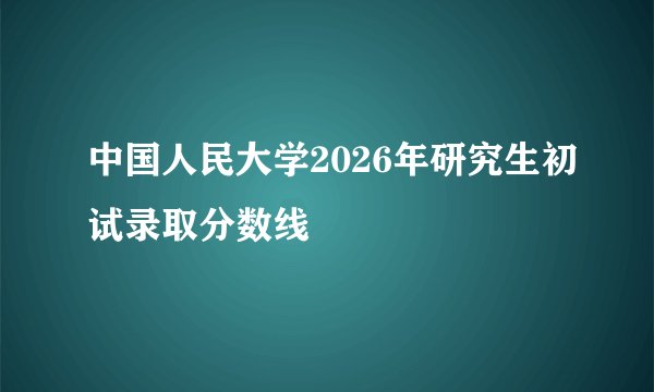中国人民大学2026年研究生初试录取分数线