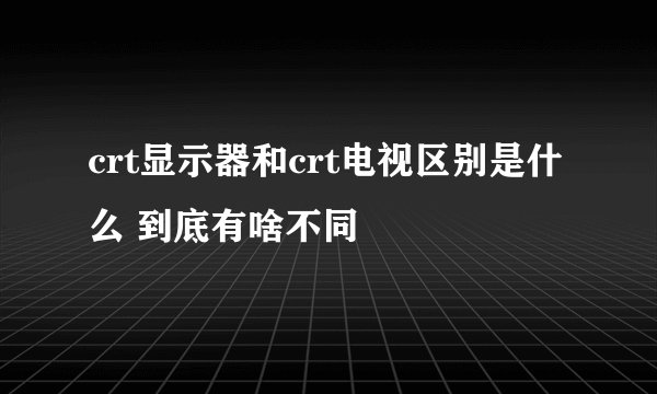 crt显示器和crt电视区别是什么 到底有啥不同