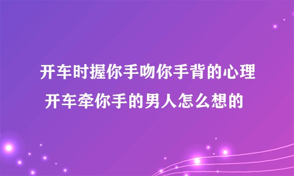 开车时握你手吻你手背的心理 开车牵你手的男人怎么想的