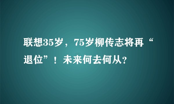 联想35岁，75岁柳传志将再“退位”！未来何去何从？