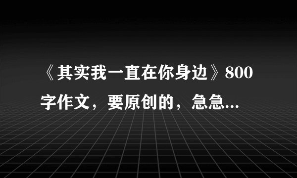《其实我一直在你身边》800字作文，要原创的，急急急！！！谢谢