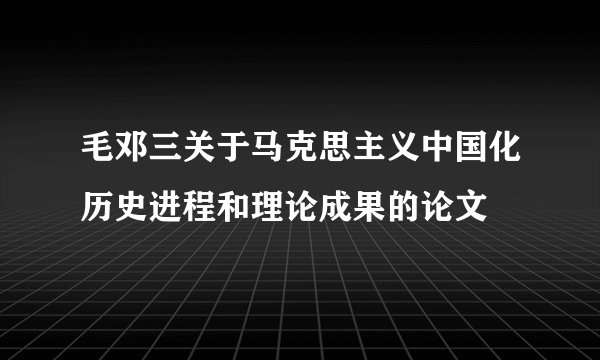 毛邓三关于马克思主义中国化历史进程和理论成果的论文