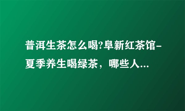 普洱生茶怎么喝?阜新红茶馆-夏季养生喝绿茶，哪些人不适合喝呢