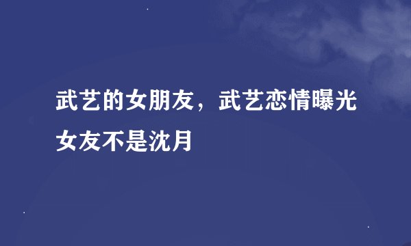 武艺的女朋友，武艺恋情曝光女友不是沈月