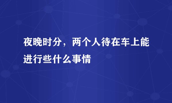 夜晚时分，两个人待在车上能进行些什么事情