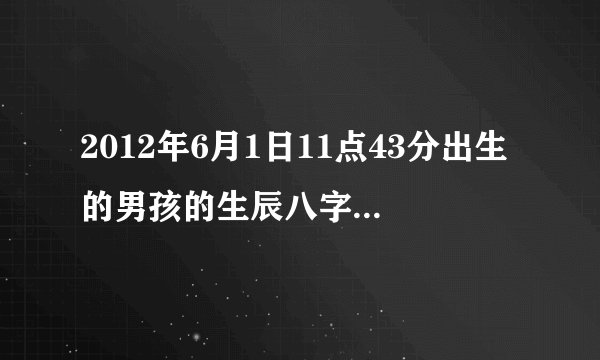 2012年6月1日11点43分出生的男孩的生辰八字五行缺什么