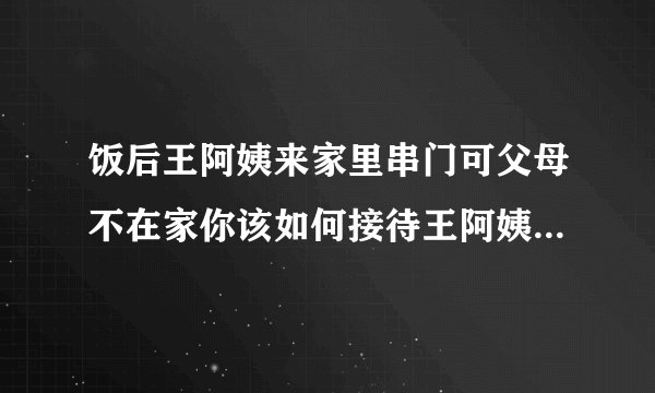 饭后王阿姨来家里串门可父母不在家你该如何接待王阿姨呢请把你的做法和要说的