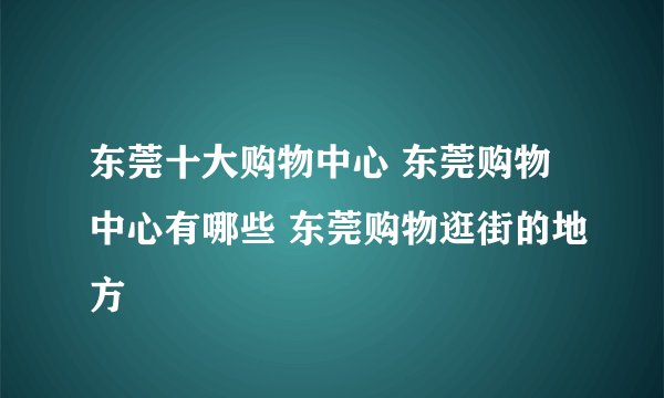 东莞十大购物中心 东莞购物中心有哪些 东莞购物逛街的地方