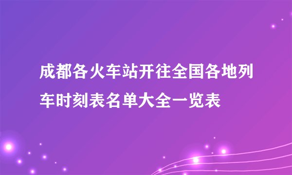 成都各火车站开往全国各地列车时刻表名单大全一览表
