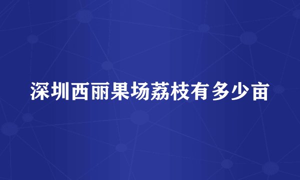 深圳西丽果场荔枝有多少亩