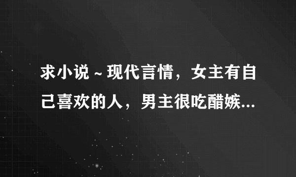 求小说～现代言情，女主有自己喜欢的人，男主很吃醋嫉妒的，不要那种弱不经风被摧残的女主，男主要总裁之