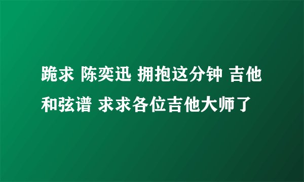 跪求 陈奕迅 拥抱这分钟 吉他和弦谱 求求各位吉他大师了
