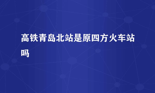 高铁青岛北站是原四方火车站吗