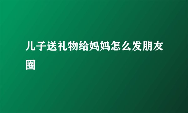 儿子送礼物给妈妈怎么发朋友圈