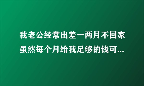 我老公经常出差一两月不回家虽然每个月给我足够的钱可是心里的空虚谁