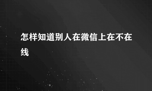 怎样知道别人在微信上在不在线