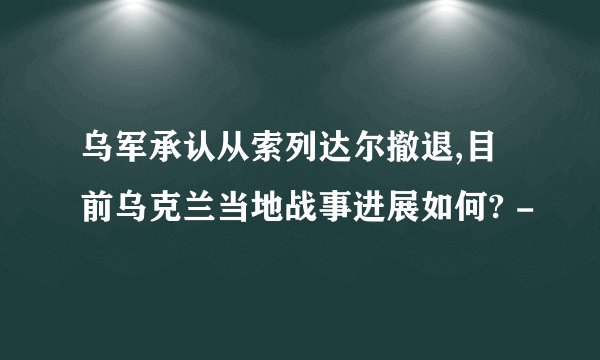 乌军承认从索列达尔撤退,目前乌克兰当地战事进展如何? -