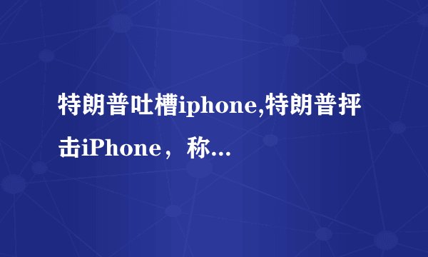 特朗普吐槽iphone,特朗普抨击iPhone，称其不如中国制造