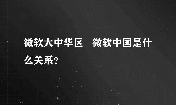 微软大中华区   微软中国是什么关系？